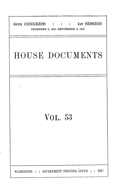 handle is hein.usccsset/usconset35665 and id is 1 raw text is: 



64TH CONGRESS  :  :     1sT SESSION
       DECEMBER 6, 1915-SEPTEMBER 8, 1916


HOUSE DOCUMENTS


VOL. 53


WASINGTON : : GOVERNMENT PRINTING OFFICE : : 1917


