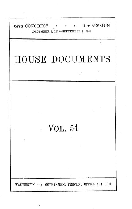 handle is hein.usccsset/usconset35666 and id is 1 raw text is: 



64TH CONGRESS         :  1ST SESSION
      DECEMBER 6, 1915-SEPTEMBER 8, 1916


HOUSE DOCUMENTS


VOL. 54


WASHINGTON : : GOVERNMENT PRINTING OFFICE : : 1916


