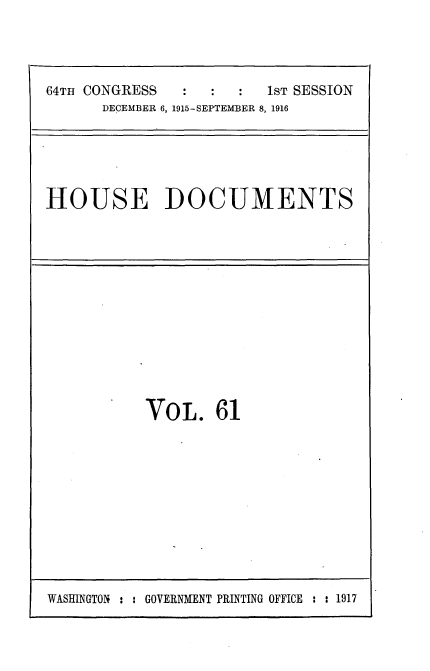 handle is hein.usccsset/usconset35668 and id is 1 raw text is: 




64TH CONGRESS    :    :  1ST SESSION
      DECEMBER 6, 1915-SEPTEMBER 8, 1916


HOUSE DOCUMENTS


VOL. 61


WASHINGTON : : GOVERNMENT PRINTING OFFICE : : 1917


