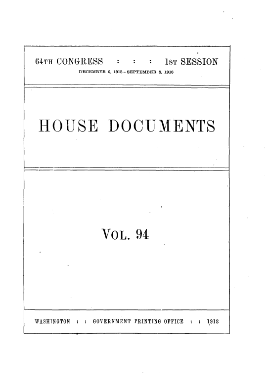 handle is hein.usccsset/usconset35670 and id is 1 raw text is: 




64TH CONGRESS            1ST SESSION
         DECEMBER 0, 1915 - SEPTEMBER 8, 1916


HOUSE DOCUMENTS


VOL.   94


WASHINGTON : : GOVERNMENT PRINTING OFFICE : : 1918


