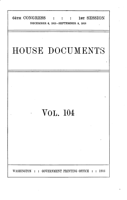 handle is hein.usccsset/usconset35671 and id is 1 raw text is: 


64TH CONGRESS  :   :  :  1sT SESSION
       DECEMBER 6, 1915-SEPTEMBER 8, 1916


HOUSE DOCUMENTS


Vo  L.  104


WASHINGTON : : GOVERNMENT PRINTING OFFICE : : 1916


