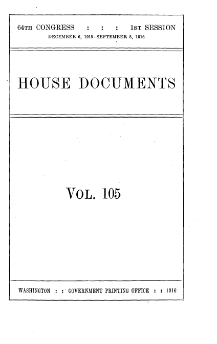 handle is hein.usccsset/usconset35672 and id is 1 raw text is: 

64TH CONGRESS  :  :   :  1ST SESSION
       DECEMBER 6, 1915-SEPTEMBER 8, 1916


HOUSE DOCUMENTS


VO  L.  105


WASHINGTON : : GOVERNMENT PRINTING OFFICE : : 19 16


