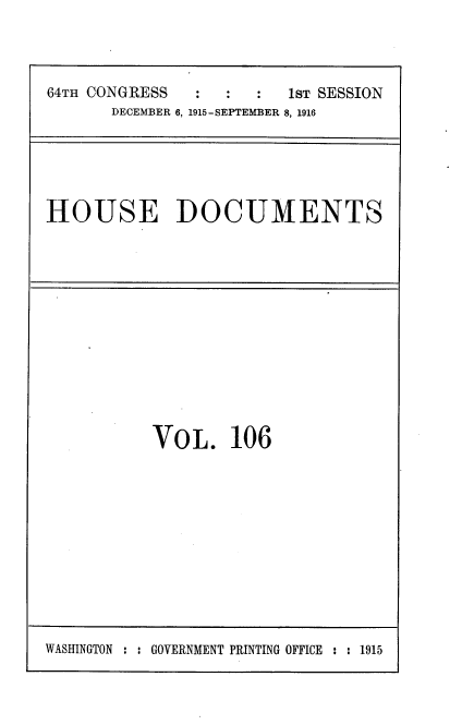 handle is hein.usccsset/usconset35673 and id is 1 raw text is: 



64TH CONGRESS     :      1sT SESSION
       DECEMBER 6, 1915-SEPTEMBER 8, 1916


HOUSE DOCUMENTS


VOL. 106


WASHINGTON : : GOVERNMENT PRINTING OFFICE : : 1915


