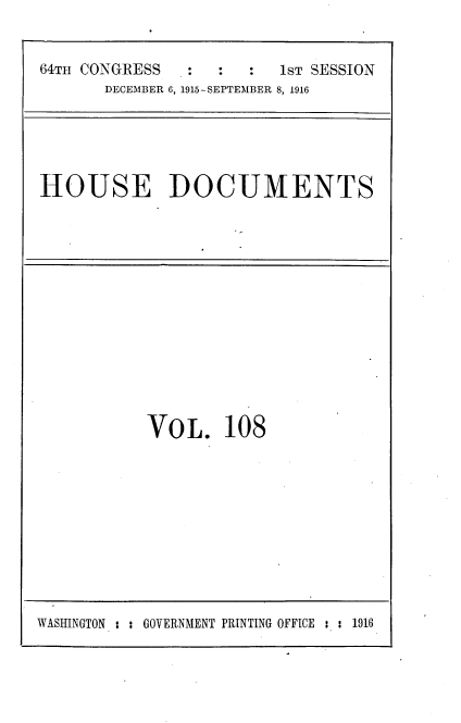 handle is hein.usccsset/usconset35674 and id is 1 raw text is: 


64TH CONGRESS  :  :  :   1sT SESSION
       DECEMBER 6, 1915-SEPTEMBER 8, 1916


HOUSE DOCUMENTS


VO  L.  108


WASINGTON : : GOVERNMENT PRINTING OFFICE : : 1916


