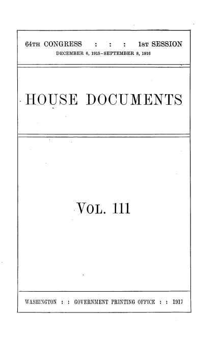 handle is hein.usccsset/usconset35676 and id is 1 raw text is: 



64TH CONGRESS  :  :  :   1ST SESSION
       DECEMBER 6, 1915-SEPTEMBER 8, 1916


HOUSE DOCUMENTS


VOL. 111


WASHINGTON : : GOVERNMENT PRINTING OFFICE : : 1917


