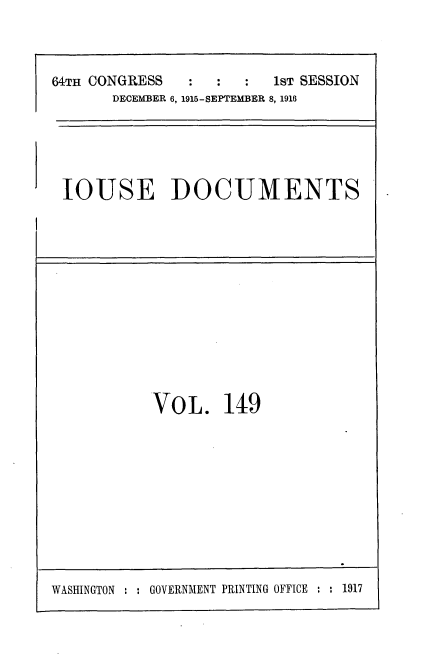 handle is hein.usccsset/usconset35678 and id is 1 raw text is: 



64TH CONGRESS   :  :  :  1ST SESSION
       DECEMBER 6, 1915-SEPTEMBER 8, 1916


IOUSE DOCUMENTS


VO  L.  149


WASHINGTON : : GOVERNMENT PRINTING OFFICE : : 1917


