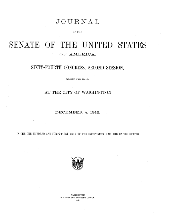 handle is hein.usccsset/usconset35679 and id is 1 raw text is: 





                   JOIURNAL

                          OF THE



SENATE OF THE UNITED STATES

                     OF  AMERICA,



         SIXTY-FOURTH CONGRESS, SECOND  SESSION,


                       BEGUN AND HELD



              AT THE  CITY OF WASHINGTON





                   DECEMBER 4,   1916,





   IN THE ONE HUNDRED AND FORTY-FIRST YEAR OF THE INDEPENDENCE OF THE UNITED STATES.

















                         WASHINGTON:
                     GOVERNMENT PRINTING OFFICE.
                           1917.


