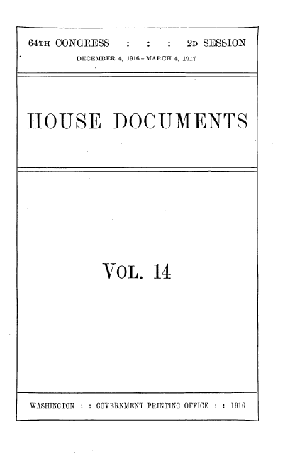 handle is hein.usccsset/usconset35680 and id is 1 raw text is: 


64TH CONGRESS     :  :  2D SESSION
       DECEMBER 4, 1916 - MARCH 4, 1917


HOUSE DOCUMENTS


VOL. 14


WASHINGTON : : GOVERNMENT PRINTING OFFICE : : 1916


