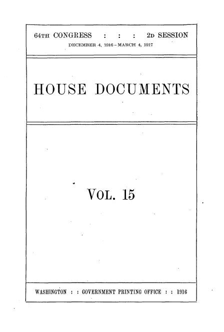 handle is hein.usccsset/usconset35681 and id is 1 raw text is: 


64TH CONGRESS           2D SESSION
       DECEMBER .4, 1916 - MARCH 4, 1917


HOUSE DOCUMENTS


VOL. 15


WASHINGTON : : GOVERNMENT PRINTING OFFICE : : 1916


