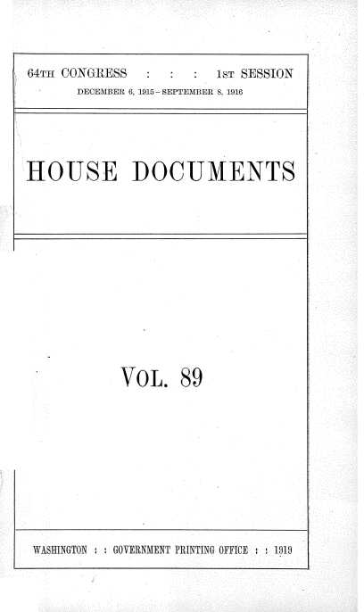 handle is hein.usccsset/usconset35683 and id is 1 raw text is: 

64TH1 CONGRESS           1ST SESSION
       DECEMBER 6, 1915 - SEPTEMBER 8, 1916



HOUSE DOCUMENTS


VOL.


89


WASHINGTON : : GOVERNMENT PRINTING OFFICE   81919


