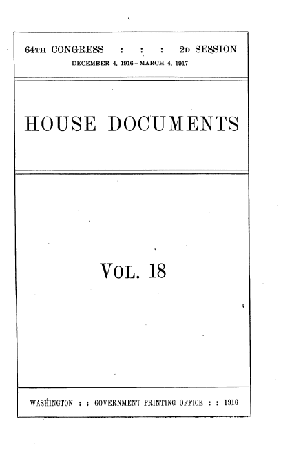 handle is hein.usccsset/usconset35684 and id is 1 raw text is: 



64TH CONGRESS  :  :     2D SESSION
       DECEMBER 4, 1916 - MARCH 4, 1917


HOUSE DOCUMENTS


VOL. 18


WASHINGTON : : GOVERNMENT PRINTING OFFICE : : 1916


I


