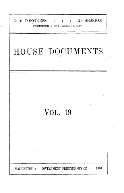 handle is hein.usccsset/usconset35685 and id is 1 raw text is: 



64T1H CONGRESS :         2D SESSION
       DECEMBER 4, 1916 - MARCH 4, 1917


HOUSE DOCUMENTS


VOL. 19


WASHINGTON : : GOVERNMENT PRINTING OFFICE : : 1916


