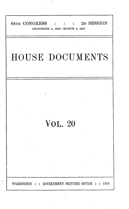 handle is hein.usccsset/usconset35686 and id is 1 raw text is: 


64TH CONGRESS           2D SESSION
       DECEMBER 4, 1916 - MARCH 4, 1917


HOUSE DOCUMENTS


VOL. 20


WASHINGTON : : GOVERNMENT PRINTING OFFICE : : 1916


