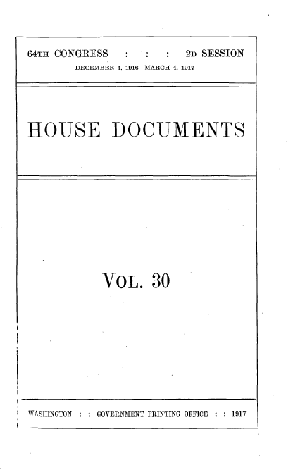 handle is hein.usccsset/usconset35687 and id is 1 raw text is: 



64TH CONGRESS  :         2D SESSION
       DECEMBER 4, 1916 - MARCH 4, 1917


HOUSE DOCUMENTS


VO  L.  30


WASHINGTON : : GOVERNMENT PRINTING OFFICE : : 1917


