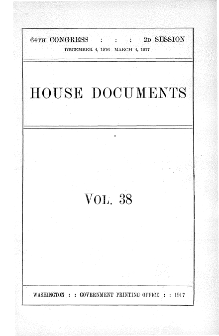handle is hein.usccsset/usconset35689 and id is 1 raw text is: 

64Tu CONGRESS           2D SESSION
       DECEMBER 4, 1916 - MARCH 4, 1917


HOUSE DOCUMENTS


VOL.


38


WASHINGTON : : GOVERNMENT PRINTING OFFICE : : 1917


