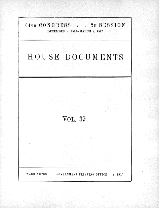 handle is hein.usccsset/usconset35690 and id is 1 raw text is: 


64T CONGRESS      : : 2D SESSION
       DECEMBER 4, 1916-MARCH 4, 1917


HOUSE DOCUMENTS


VOL.


39


WASHINGTON : GOVERNMENT PRINTING OFFICE    1917


