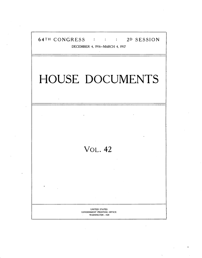 handle is hein.usccsset/usconset35691 and id is 1 raw text is: 









64TH CONGRESS                  2D SESSION

            DECEMBER 4, 1916-MARCH 4, 1917


HOUSE DOCUMENTS


VOL.   42


   UNITED STATES
GOVERNMENT PRINTING OFFICE
   WASHINGTON: 1929


