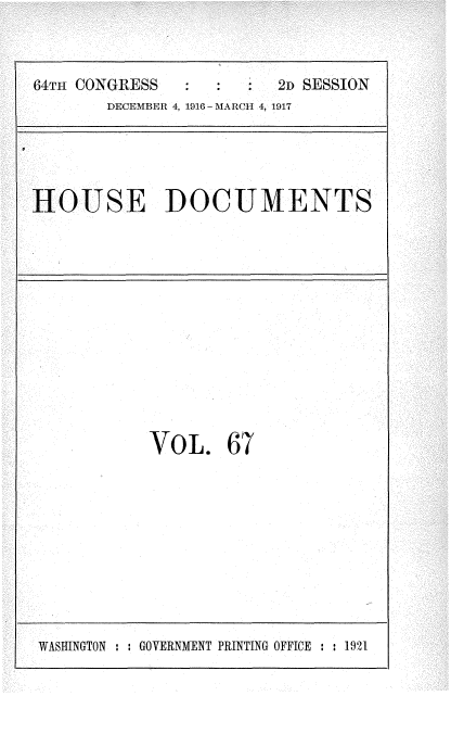 handle is hein.usccsset/usconset35692 and id is 1 raw text is: 



64TH CONGRESS           2D SESSION
       DECEMBER 4, 1916 - MARCH 4, 1917


HOUSE DOCUMENTS


VOL. 67


WASHINGTON : : GOVERNMENT PRINTING OFFICE : : 1921


