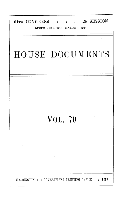 handle is hein.usccsset/usconset35693 and id is 1 raw text is: 


64TH CONGRESS  :  :  :  2D SESSION
       DECEMBER 4, 1916 - MARCH 4, 1917


HOUSE DOCUMENTS


VOL. 70


WASHINGTON     GOVERNMENT PRINTING OFFICE :    017


