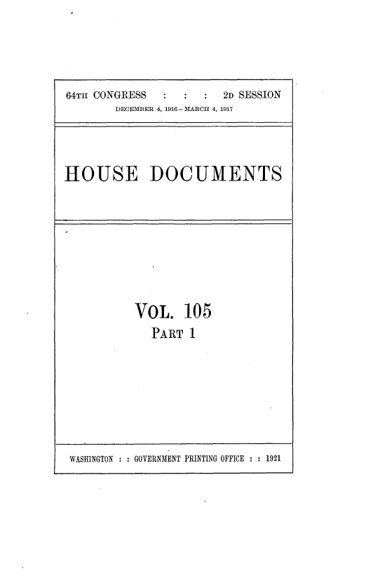 handle is hein.usccsset/usconset35696 and id is 1 raw text is: 





64TH CONGRESS           2D SESSION
        DECEMBER 4, 1916 - MARCH 4, 1917


HOUSE DOCUMENTS


VOL. 10 5
   PART  1


WASHINGTON : : GOVERNMENT PRINTING OFFICE : : 1921


