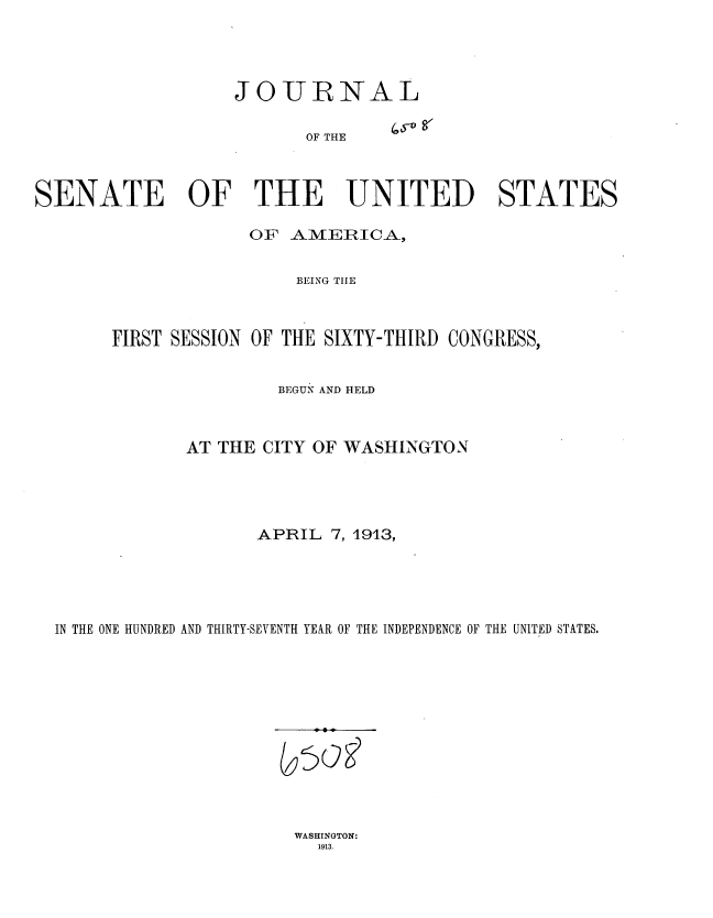 handle is hein.usccsset/usconset35698 and id is 1 raw text is: 




                   JOURNAL

                         OF THE



SENATE OF THE UNITED STATES

                    OF  AMERICA,


                        BEING THE



       FIRST SESSION OF THE SIXTY-THIRD CONGRESS,


                       BEGUN AND HELD



              AT THE CITY OF WASHINGTON




                     APRIL  7, 1913,





  IN THE ONE HUNDRED AND THIRTY-SEVENTH YEAR OF THE INDEPENDENCE OF THE UNITED STATES.


WASHINGTON~:
  1913.


( t)og


