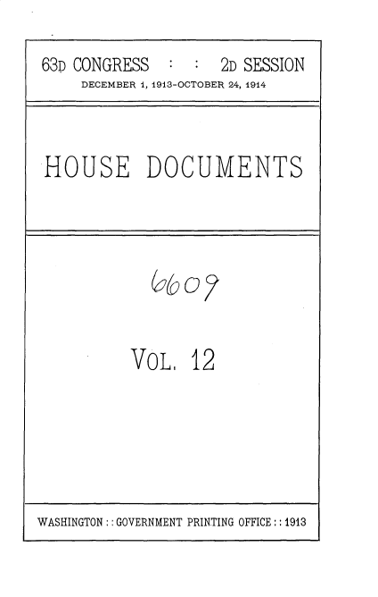 handle is hein.usccsset/usconset35703 and id is 1 raw text is: 

63D CONGRESS   :  :  2D SESSION
     DECEMBER 1, 1913-OCTOBER 24, 1914


HOUSE DOCUMENTS


VoL.   12


WASHINGTON:: GOVERNMENT PRINTING OFFICE:: 1913


