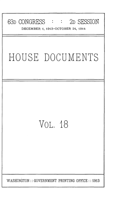 handle is hein.usccsset/usconset35708 and id is 1 raw text is: 

63D CONGRESS   :  :  2D SESSION
     DECEMBER 1, 1913-OCTOBER 24, 1914


HOUSE DOCUMENTS


VOL,   18


WASHINGTON :: GOVERNMENT PRINTING OFFICE:: 1913


