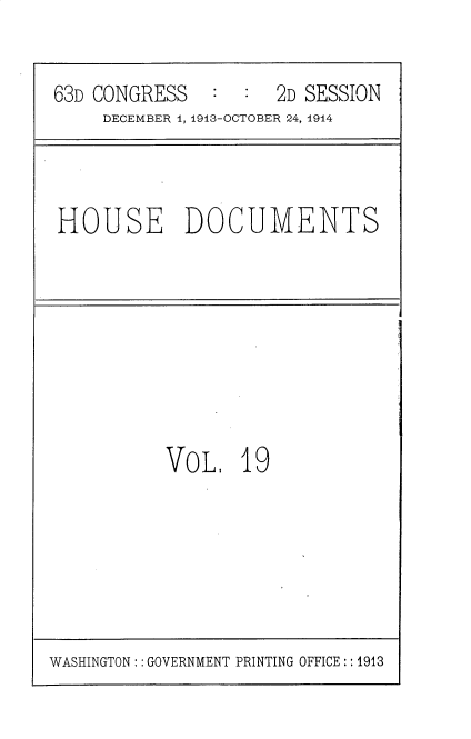 handle is hein.usccsset/usconset35709 and id is 1 raw text is: 


63D CONGRESS   :  :  2D SESSION
     DECEMBER 4, 1913-OCTOBER 24, 1914


HOUSE DOCUMENTS


VOL.   19


WASHINGTON:: GOVERNMENT PRINTING OFFICE :: 1913


