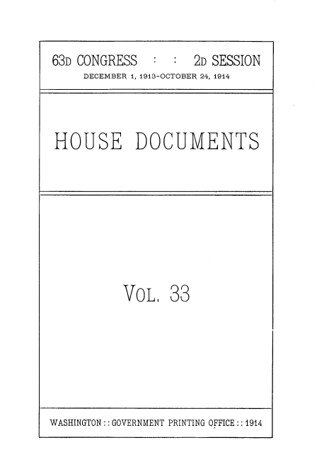 handle is hein.usccsset/usconset35711 and id is 1 raw text is: 

63D CONGRESS   :  :  2D SESSION
     DECEMBER 1, 1913-OCTOBER 24, 1914



HOUSE DOCUMENTS








          VoL 33


WASHINGTON:: GOVERNMENT PRINTING OFFICE:: 1914


