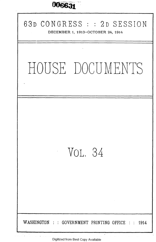 handle is hein.usccsset/usconset35712 and id is 1 raw text is: 

63D  CONGRESS : : 2D SESSION
       DECEMBER 1, 1913-OCTOBER 24, 1914


HOUSE DOCUMENTS


VoL


34


Digitized from Best Copy Available


WASHINGTON  GOVERNMENT PRINTING OFFICE    1914


