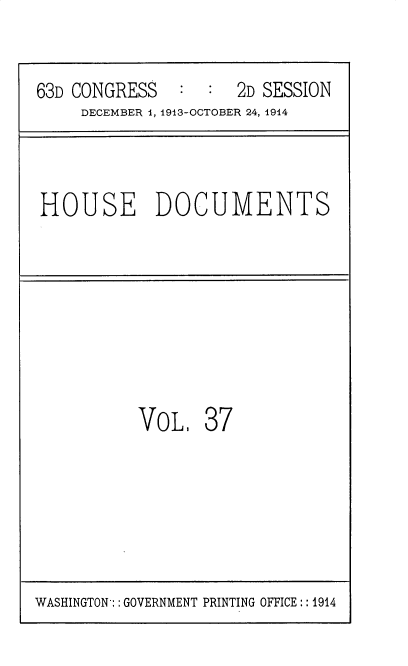 handle is hein.usccsset/usconset35714 and id is 1 raw text is: 


63D CONGRESS   :  :  2D SESSION
     DECEMBER i, 1913-OCTOBER 24, 1914



HOUSE DOCUMENTS








           VoL,  37


WASHINGTON: : GOVERNMENT PRINTING OFFICE:: 1914


