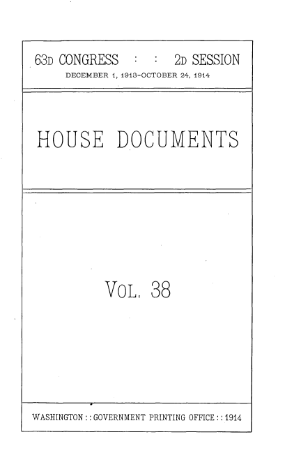 handle is hein.usccsset/usconset35715 and id is 1 raw text is: 

63D CONGRESS   :  :  2D SESSION
     DECEMBER 1, 1913-OCTOBER 24, 1914


HOUSE DOCUMENTS


VOL,


38


WASHINGTON:: GOVERNMENT PRINTING OFFICE:: 1914


