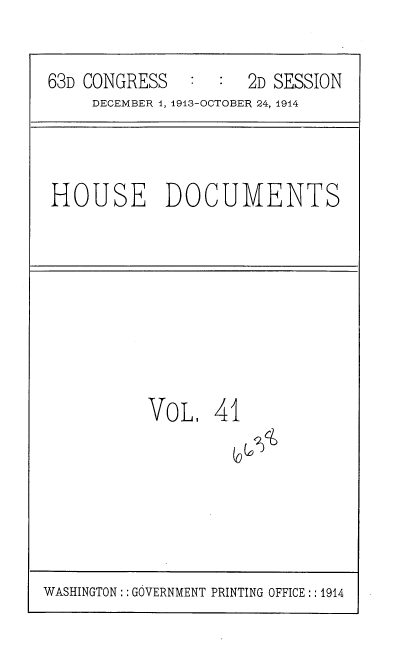 handle is hein.usccsset/usconset35718 and id is 1 raw text is: 

63D CONGRESS   :  :  2D SESSION
     DECEMBER 1, 1913-OCTOBER 24, 1944


HOUSE DOCUMENTS


VOL 41


WASHINGTON:: GOVERNMENT PRINTING OFFICE:: 1914


