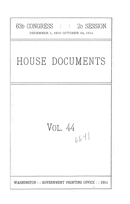 handle is hein.usccsset/usconset35721 and id is 1 raw text is: 

63D CONGRESS      :  2D SESSION
     DECEMBER 1, 1913 OCTOBER 24, 1914


HOUSE DOCUMENTS


VoL 44


WASHINGTON: GOVERNMENT PRINTING OFFICE : :1914


