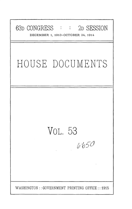 handle is hein.usccsset/usconset35729 and id is 1 raw text is: 

63D CONGRESS   :  :  2D SESSION
     DECEMBER 1, 1913-OCTOBER 24, 1914


HOUSE DOCUMENTS


VOLI


53


WASHINGTON: : GOVERNMENT PRINTING OFFICE:: 1915


-6,5-d


