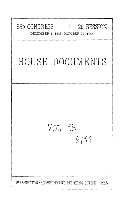 handle is hein.usccsset/usconset35734 and id is 1 raw text is: 


63D CONGRESS   :  :  2D SESSION
     DECEMBER 1, 1913- OCTOBER 24, 1914


HOUSE DOCUMENTS


VOL.


58


WASHINGTON: : GOVERNMENT PRINTING OFFICE:: 1915


&i5


