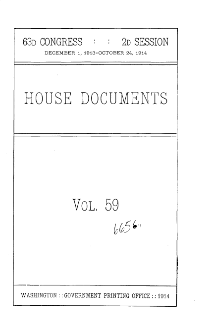 handle is hein.usccsset/usconset35735 and id is 1 raw text is: 
63D CONGRESS   :  :  2D SESSION
     DECEMBER 4, 1913-OCTOBER 24, 1914


HOUSE DOCUMENTS


VOL,


59


WASHINGTON:: GOVERNMENT PRINTING OFFICE:: 1914


C5C'-'



