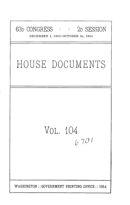 handle is hein.usccsset/usconset35750 and id is 1 raw text is: 


63D CONGRESS         2D SESSION
     DECEMBER 4, 1913-OCTOBER 24, 1914


HOUSE DOCUMENTS


VoL.   104
          b  73I


WASHINGTON:: GOVERNMENT PRINTING OFFICE:: 1914


