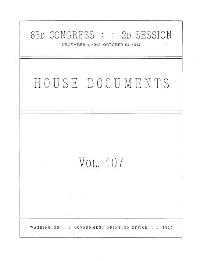 handle is hein.usccsset/usconset35753 and id is 1 raw text is: 

63D CONGRESS : : 2D SESSION
       DECEMBER 1, 1913-OCTOBER 24. 1914


HOUSE


DOCUMENTS


VOL.  107


WASHINGTON     GOVERNMENT PRINTING OFFICE    1914


