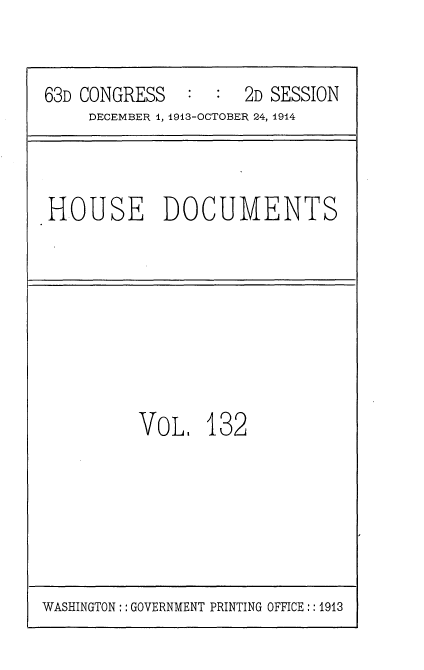 handle is hein.usccsset/usconset35762 and id is 1 raw text is: 


63D CONGRESS   :  :  2D SESSION
     DECEMBER 1, 1913-OCTOBER 24, 1914



HOUSE DOCUMENTS








          VoL 132


WASHINGTON:: GOVERNMENT PRINTING OFFICE:: 1913


