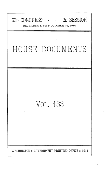 handle is hein.usccsset/usconset35763 and id is 1 raw text is: 

63D CONGRESS   :  :  2D SESSION
     DECEMBER 1, 1913-OCTOBER 24, 1914



HOUSE DOCUMENTS








          VoL,   133


WASHINGTON:: GOVERNMENT PRINTING OFFICE:: 1914


