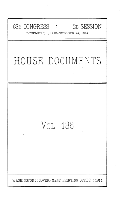 handle is hein.usccsset/usconset35765 and id is 1 raw text is: 


63D CONGRESS   :  :  2D SESSION
     DECEMBER 4, 1913-OCTOBER 24, 1914



HOUSE DOCUMENTS


VoL.   136


WASHINGTON:: GOVERNMENT PRINTING OFFICE:: 1914


