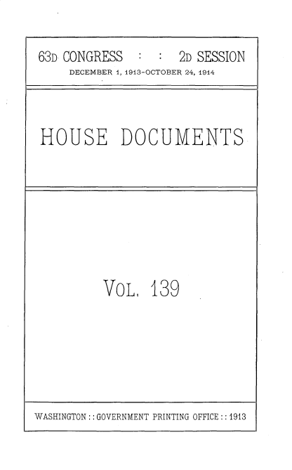 handle is hein.usccsset/usconset35766 and id is 1 raw text is: 

63D CONGRESS   :  :  2D SESSION
     DECEMBER 1, 1913-OCTOBER 24, 1914


HOUSE DOCUMENTS


VOL,   139


WASHINGTON:: GOVERNMENT PRINTING OFFICE ::1913


