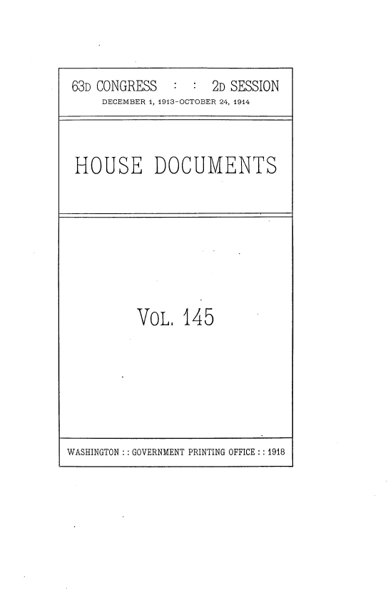handle is hein.usccsset/usconset35769 and id is 1 raw text is: 



63D CONGRESS   :  :  2D SESSION
    DECEMBER 1, 1913-OCTOBER 24, 1914


HOUSE DOCUMENTS


VoL 145


WASHINGTON : : GOVERNMENT PRINTING OFFICE :: 1918


