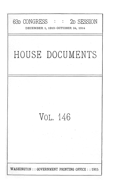 handle is hein.usccsset/usconset35770 and id is 1 raw text is: 

63D CONGRESS      :  2D SESSION
    DECEMBER 1, 1913-OCTOBER 24, 1914



HOUSE DOCUMENTS







         VoL.   146


WASHINGTON :: GOVERNMENT PRINTING OFFICE: 1915


