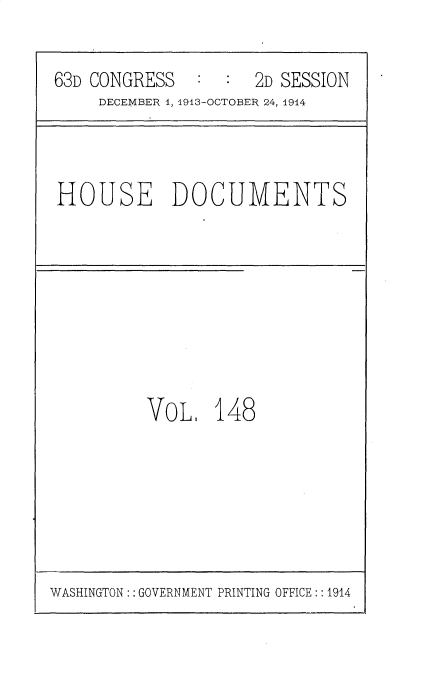 handle is hein.usccsset/usconset35771 and id is 1 raw text is: 

63D CONGRESS   :  :  2D SESSION
     DECEMBER 4, 1913-OCTOBER 24, 1914


HOUSE DOCUMENTS


VOL.   148


WASHINGTON: : GOVERNMENT PRINTING OFFICE :: 1914


