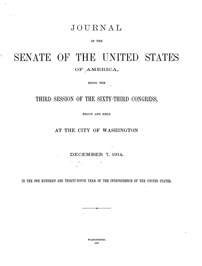 handle is hein.usccsset/usconset35772 and id is 1 raw text is: 





                   JOURNAL


                         OF THE



SENATE OF THE UNITED STATES

                    OF AMERICA,


                        BEING THE



       THIRD SESSION OF THE SIXTY-THIRD CONGRESS,


                      BEGUN AND HELD



             AT THE  CITY OF WASHINGTON




                  DECEMBER 7,   1914,





  IN THE ONE HUNDRED AND THIRTY-NINTH YEAR OF THE INDEPENDENCE OF THE UNITED STATES.


WASHINGTON:
  115


