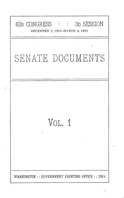 handle is hein.usccsset/usconset35773 and id is 1 raw text is: 

63D CONGRESS   :  : 3D SESSION
     DECEMBER 7, 1914-MARCH 4, 1915


SENATE DOCUMENTS


VOL,   I


WASHINGTON :: GOVERNMENT PRINTING OFFICE :: 1914


