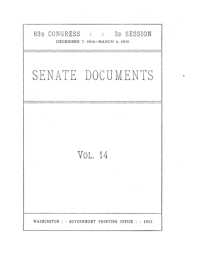 handle is hein.usccsset/usconset35775 and id is 1 raw text is: 


63D CONGRESS          3D SESSION
      DECEMBER 7,1914-MARCH 4, 1945


SENATE


DOCUMENTS


VOL,  14.


WASHINGTON : : GOVERNMENT PRINTING OFFICE : : 1915


