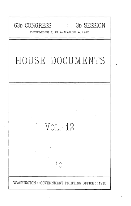 handle is hein.usccsset/usconset35777 and id is 1 raw text is: 

63D CONGRESS   :     3D SESSION
     DECEMBER 7, 1914-MARCH 4, 1915


HOUSE DOCUMENTS


VOL.   12


WASHINGTON:: GOVERNMENT PRINTING OFFICE: :1915


